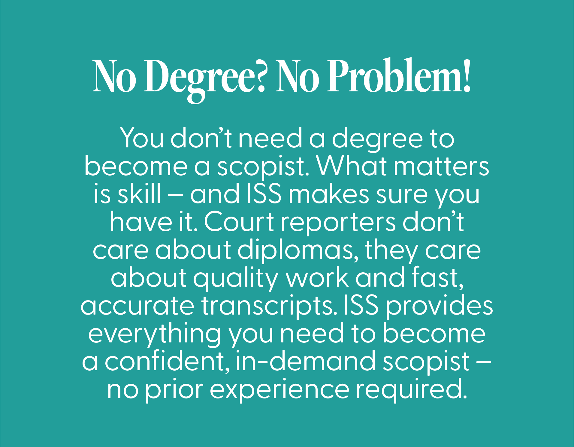 Asset 149@3x ScopeSchool Text on teal background explains that no degree is needed to become a scopist; skill and accurate transcripts are valued, and ISS offers necessary training for beginners.